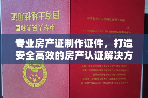 原阳专业房产证制作证件，打造安全高效的房产认证解决方案