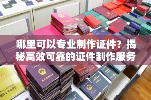 原阳哪里可以专业制作证件？揭秘高效可靠的证件制作服务