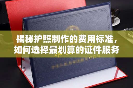 原阳揭秘护照制作的费用标准，如何选择最划算的证件服务？