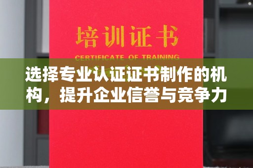 原阳选择专业认证证书制作的机构，提升企业信誉与竞争力