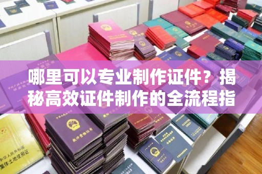 原阳哪里可以专业制作证件？揭秘高效证件制作的全流程指南