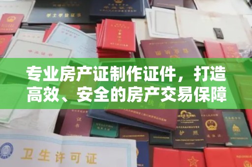 原阳专业房产证制作证件，打造高效、安全的房产交易保障