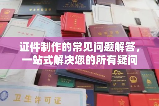 原阳证件制作的常见问题解答，一站式解决您的所有疑问