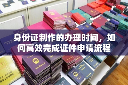 原阳身份证制作的办理时间，如何高效完成证件申请流程