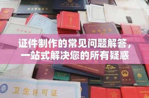 原阳证件制作的常见问题解答，一站式解决您的所有疑惑